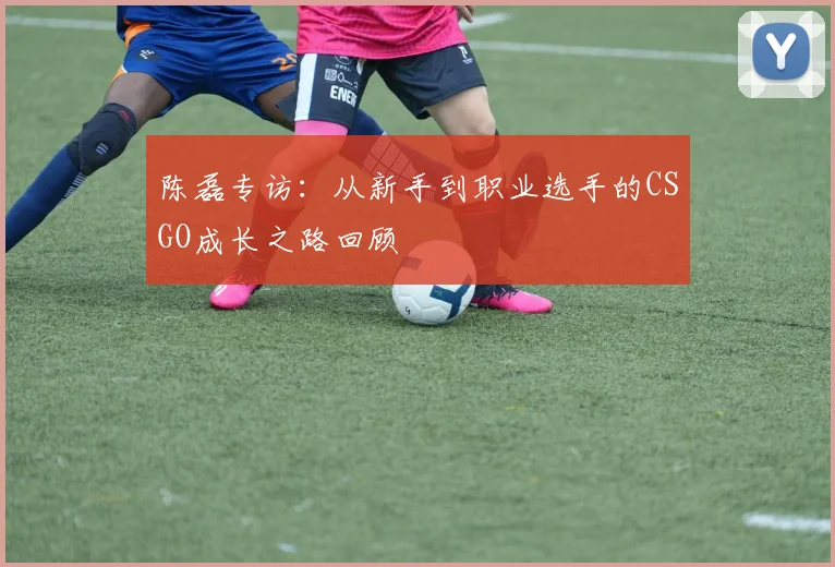 陈磊专访：从新手到职业选手的CSGO成长之路回顾