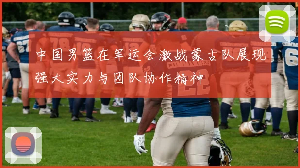 中国男篮在军运会激战蒙古队展现强大实力与团队协作精神