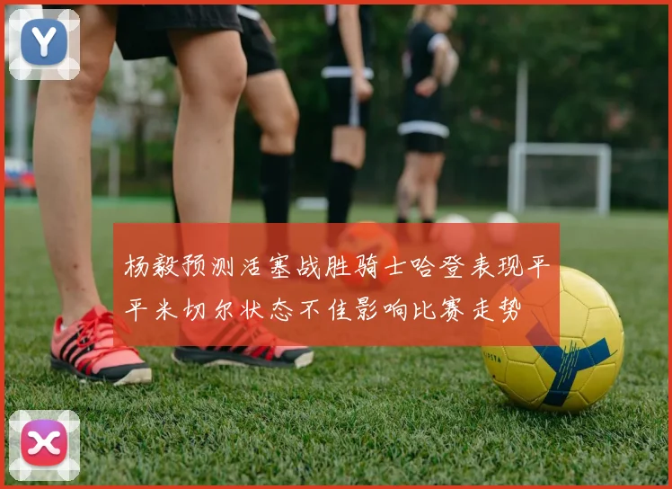 杨毅预测活塞战胜骑士哈登表现平平米切尔状态不佳影响比赛走势