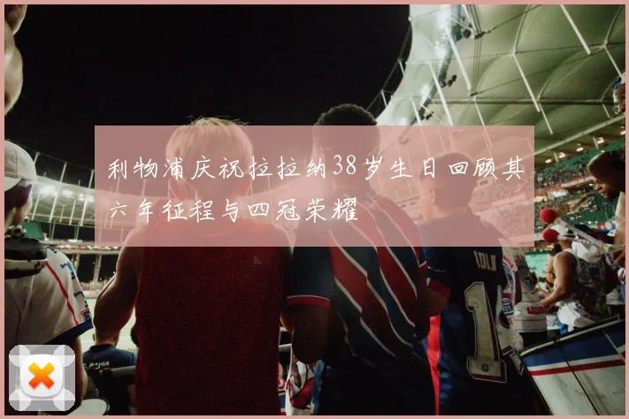 利物浦庆祝拉拉纳38岁生日回顾其六年征程与四冠荣耀