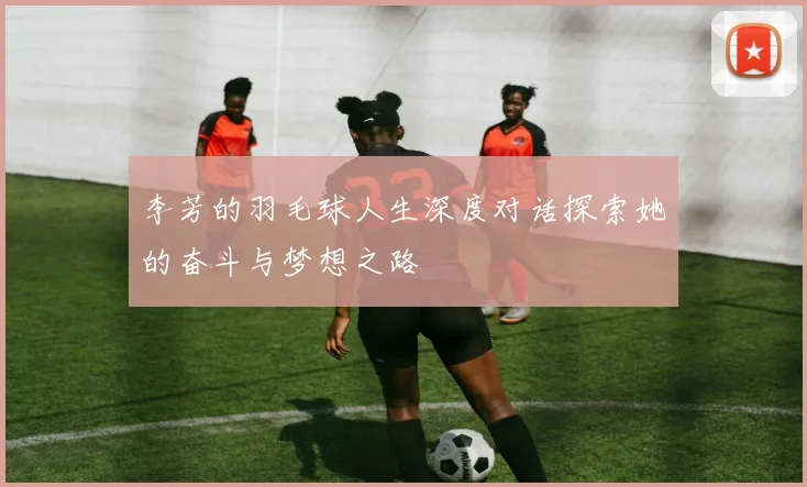 李芳的羽毛球人生深度对话探索她的奋斗与梦想之路
