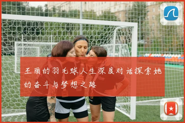 王丽的羽毛球人生深度对话探索她的奋斗与梦想之路