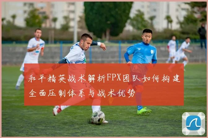 和平精英战术解析FPX团队如何构建全面压制体系与战术优势