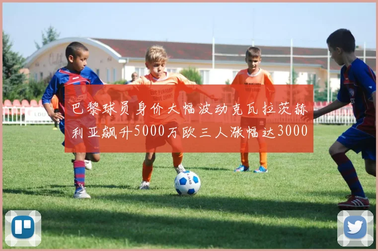 巴黎球员身价大幅波动克瓦拉茨赫利亚飙升5000万欧三人涨幅达3000万欧