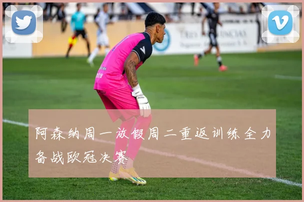 阿森纳周一放假周二重返训练全力备战欧冠决赛