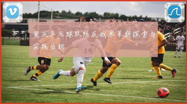 重庆乒乓球队防反战术革新探索与实践分析