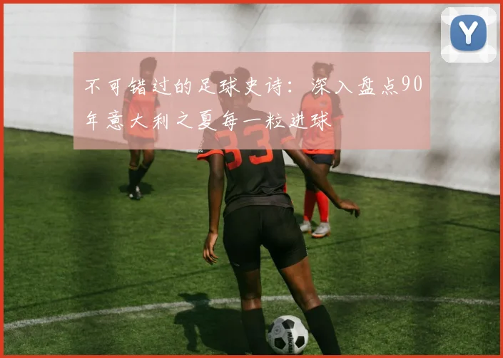 不可错过的足球史诗：深入盘点90年意大利之夏每一粒进球