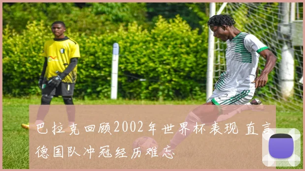 巴拉克回顾2002年世界杯表现 直言德国队冲冠经历难忘