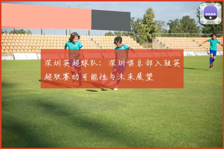 深圳英超球队：深圳俱乐部入驻英超联赛的可能性与未来展望